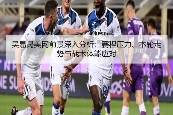 吴易昺美网前景深入分析：赛程压力、本轮走势与战术体能应对